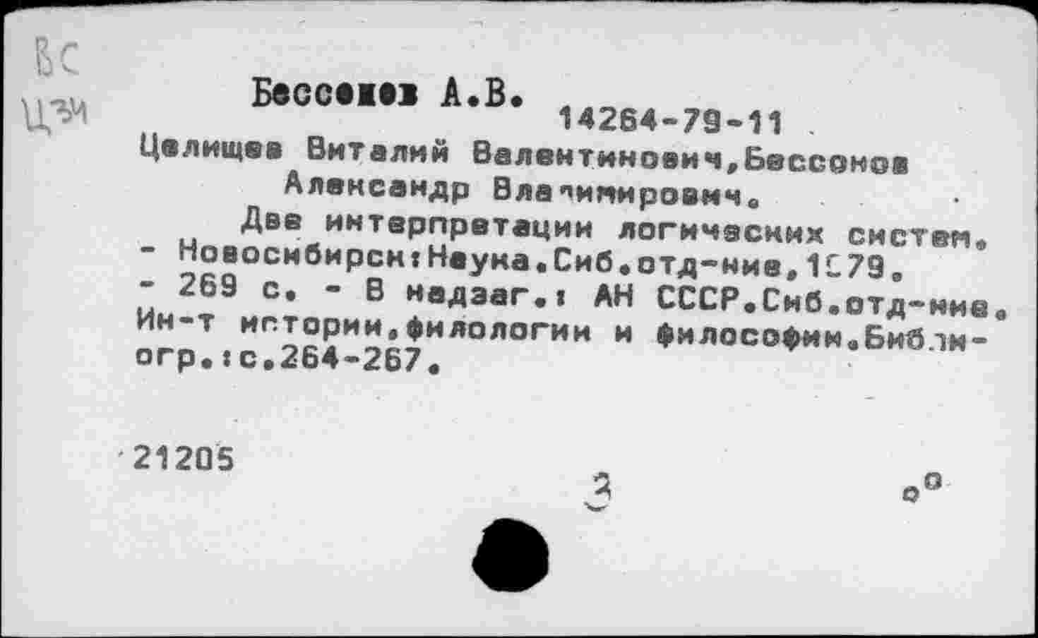 ﻿
Бессе«! А.В. Лл^л , 14264-79-11
Целищев Виталий Валентинович,Бессонов Александр Владимирович.
Две интерпретации логических систем,
-	Новосибирск:Наума.Сиб.отд-ние,1С79.
-	269 с. - В надэаг.| АН СССР.Сиб.отд-иие Ин-т истории.филологии и философии.БибЧИ — огр.:с.264-267.
21205
Я
